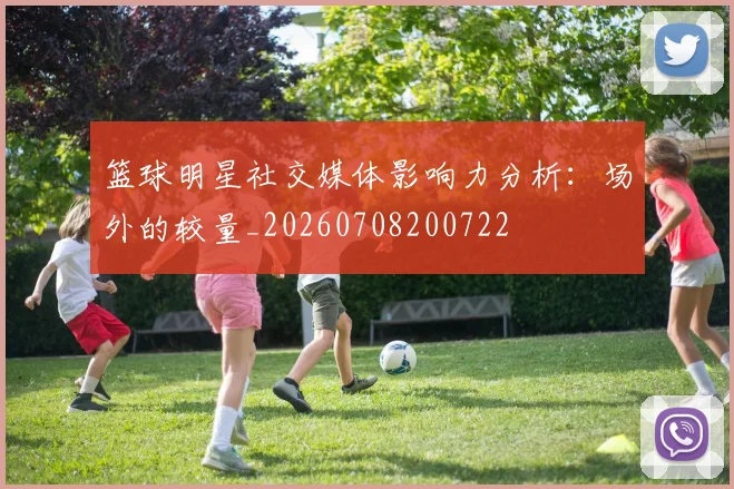 篮球明星社交媒体影响力分析：场外的较量_20260708200722