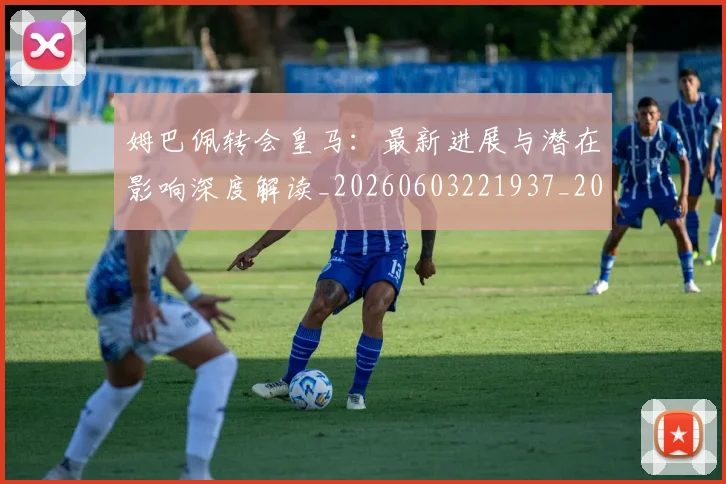 姆巴佩转会皇马：最新进展与潜在影响深度解读_20260603221937_20260703232332