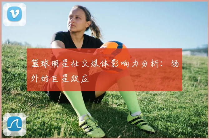 篮球明星社交媒体影响力分析：场外的巨星效应