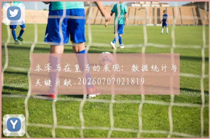 本泽马在皇马的表现：数据统计与关键贡献_20260707021819