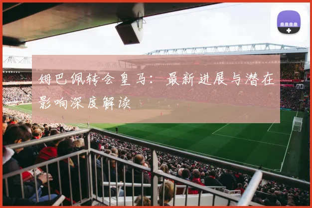 姆巴佩转会皇马:最新进展与潜在影响深度解读