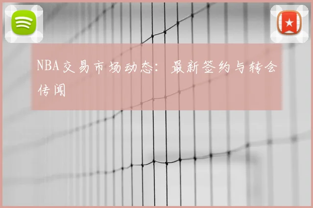 NBA交易市场动态：最新签约与转会传闻