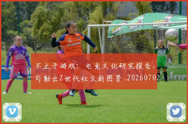 不止于游戏：电竞文化研究报告，勾勒出Z世代社交新图景_20260702173518_20260717234248