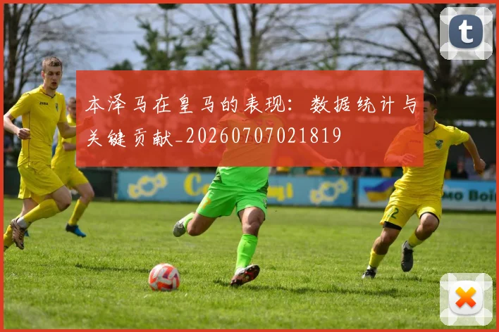 本泽马在皇马的表现：数据统计与关键贡献_20260707021819