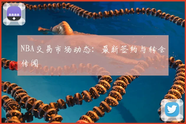 NBA交易市场动态：最新签约与转会传闻