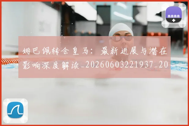 姆巴佩转会皇马：最新进展与潜在影响深度解读_20260603221937_20260703232332