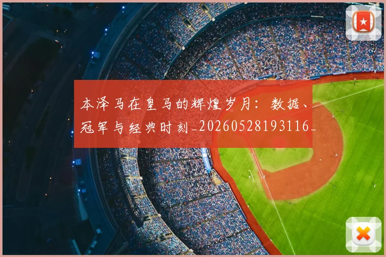 本泽马在皇马的辉煌岁月：数据、冠军与经典时刻_20260528193116_20260707021821