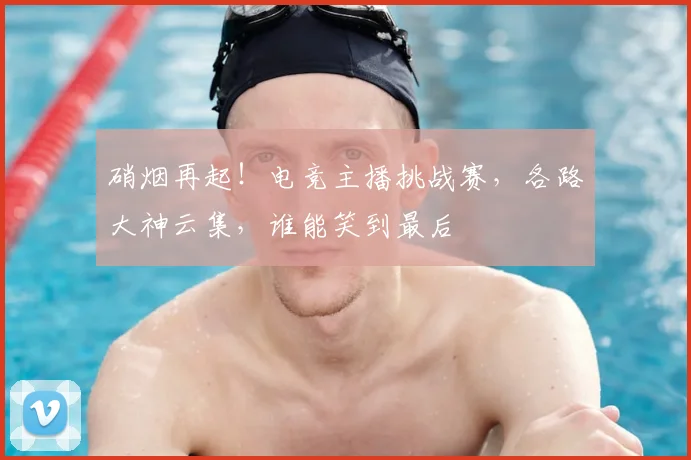 硝烟再起！电竞主播挑战赛，各路大神云集，谁能笑到最后