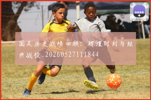 国足历史战绩回顾：辉煌时刻与经典战役_20260527111844
