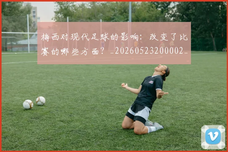 梅西对现代足球的影响：改变了比赛的哪些方面？_20260523200002_20260707023256