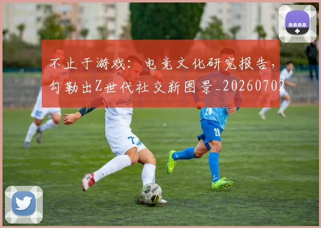 不止于游戏：电竞文化研究报告，勾勒出Z世代社交新图景_20260702173518_20260717234248