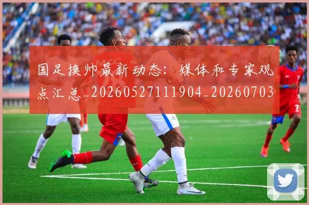 国足换帅最新动态：媒体和专家观点汇总_20260527111904_20260703223816