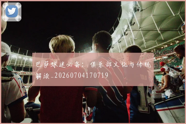 巴萨球迷必备：俱乐部文化与传统解读_20260704170719