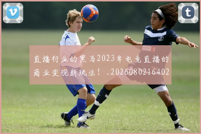 直播行业的黑马2023年电竞直播的商业变现新玩法！_20260802164024