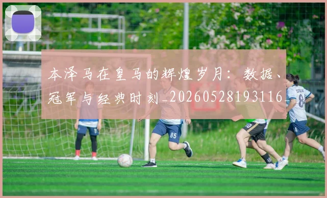 本泽马在皇马的辉煌岁月：数据、冠军与经典时刻_20260528193116_20260707021821