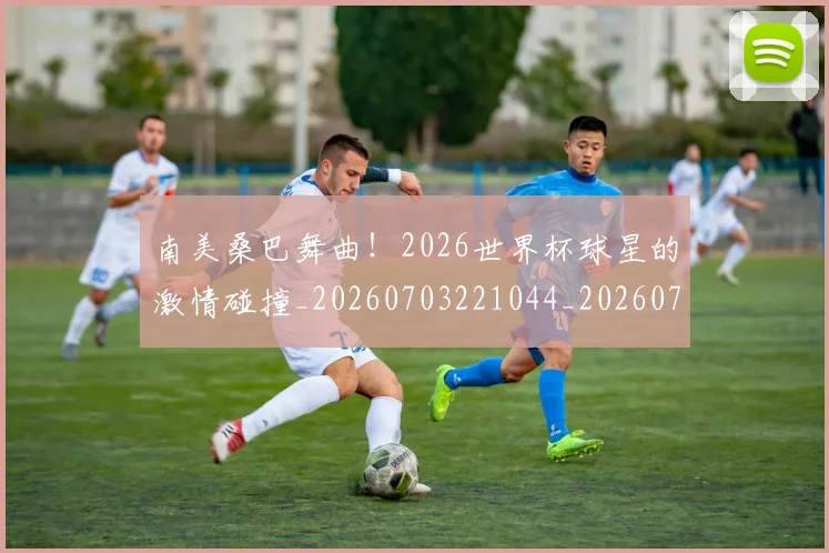 南美桑巴舞曲！2026世界杯球星的激情碰撞_20260703221044_20260718204519
