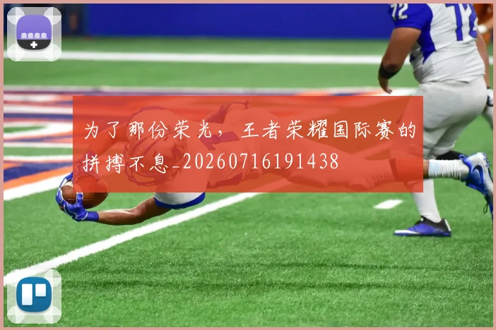 为了那份荣光，王者荣耀国际赛的拼搏不息_20260716191438